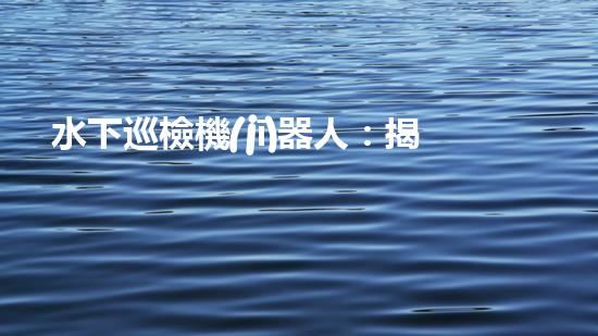 水下巡檢機(jī)器人：揭秘深海奧秘，探索未知之境！